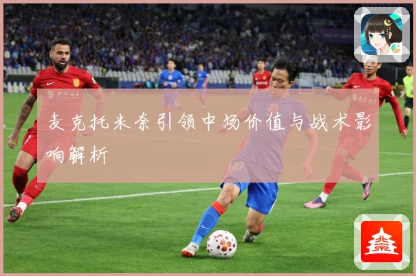 麦克托米奈引领中场价值与战术影响解析