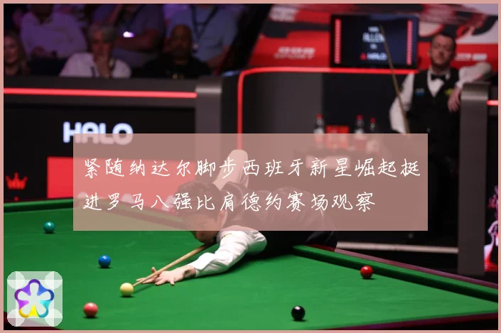 紧随纳达尔脚步西班牙新星崛起挺进罗马八强比肩德约赛场观察