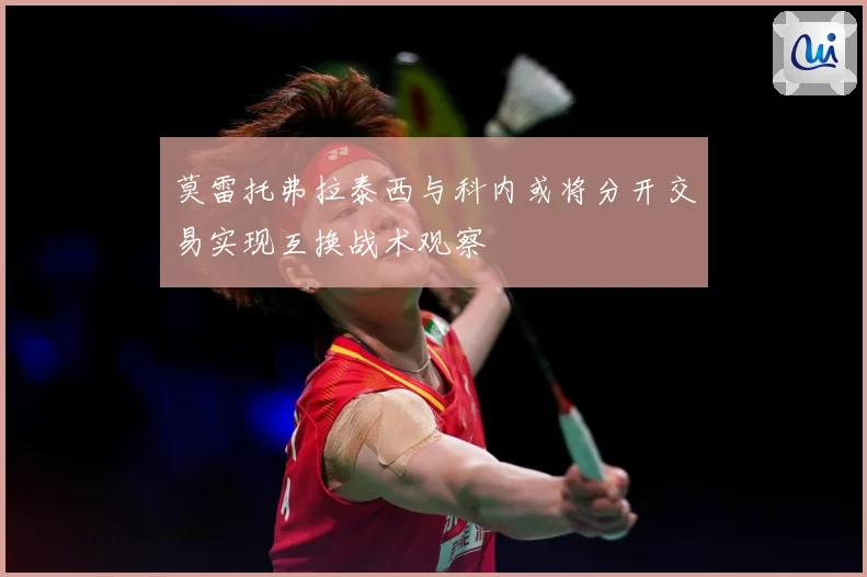 莫雷托弗拉泰西与科内或将分开交易实现互换战术观察
