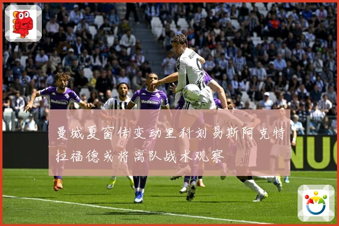 曼城夏窗传变动里科刘易斯阿克特拉福德或将离队战术观察