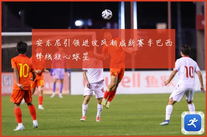 安东尼引领进攻风潮成新赛季巴西锋线核心球星